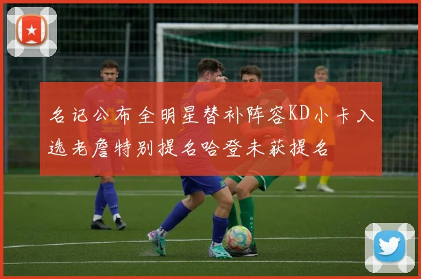 名记公布全明星替补阵容KD小卡入选老詹特别提名哈登未获提名