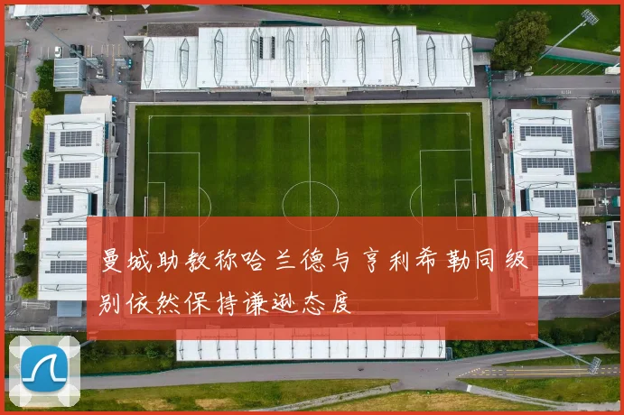 曼城助教称哈兰德与亨利希勒同级别依然保持谦逊态度