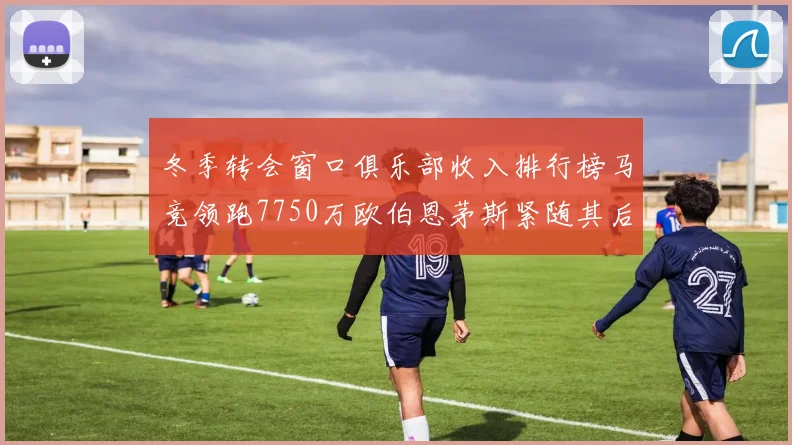冬季转会窗口俱乐部收入排行榜马竞领跑7750万欧伯恩茅斯紧随其后7200万欧