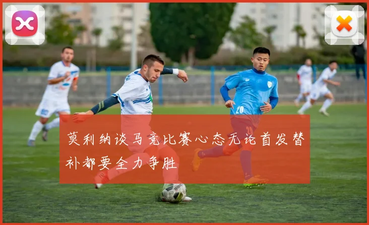 莫利纳谈马竞比赛心态无论首发替补都要全力争胜